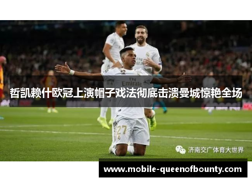 哲凯赖什欧冠上演帽子戏法彻底击溃曼城惊艳全场