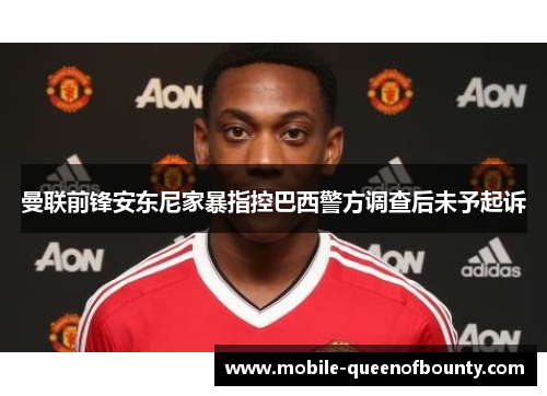 曼联前锋安东尼家暴指控巴西警方调查后未予起诉