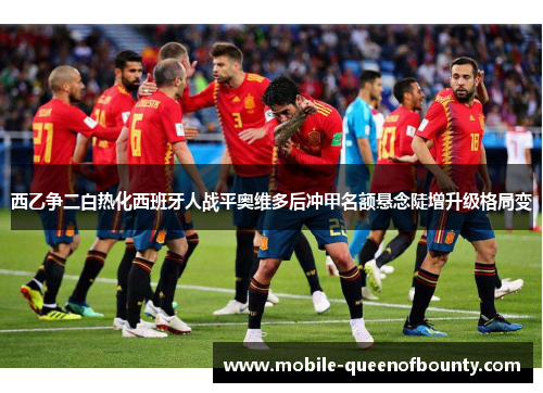 西乙争二白热化西班牙人战平奥维多后冲甲名额悬念陡增升级格局变